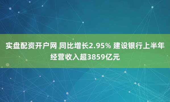 实盘配资开户网 同比增长2.95% 建设银行上半年经营收入超3859亿元
