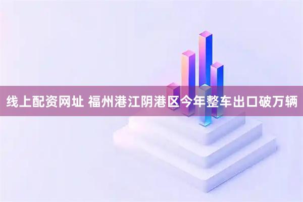 线上配资网址 福州港江阴港区今年整车出口破万辆