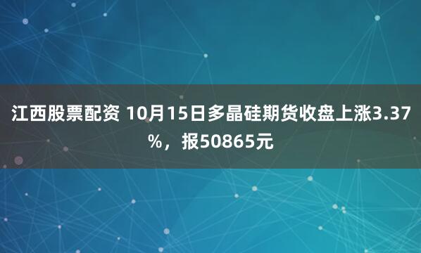 江西股票配资 10月15日多晶硅期货收盘上涨3.37%，报50865元