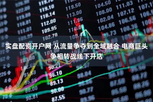 实盘配资开户网 从流量争夺到全域融合 电商巨头争相转战线下开店