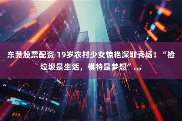 东莞股票配资 19岁农村少女惊艳深圳秀场！“捡垃圾是生活，模特是梦想”…