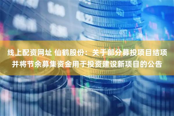 线上配资网址 仙鹤股份：关于部分募投项目结项并将节余募集资金用于投资建设新项目的公告