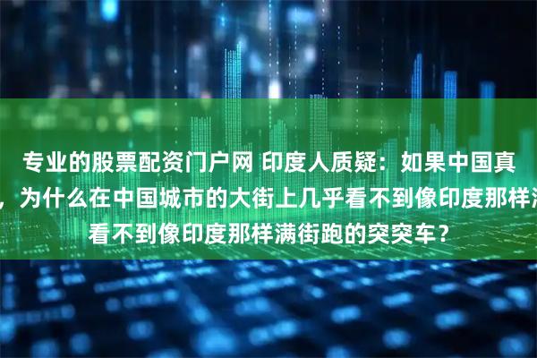 专业的股票配资门户网 印度人质疑：如果中国真的比印度更发达，为什么在中国城市的大街上几乎看不到像印度那样满街跑的突突车？