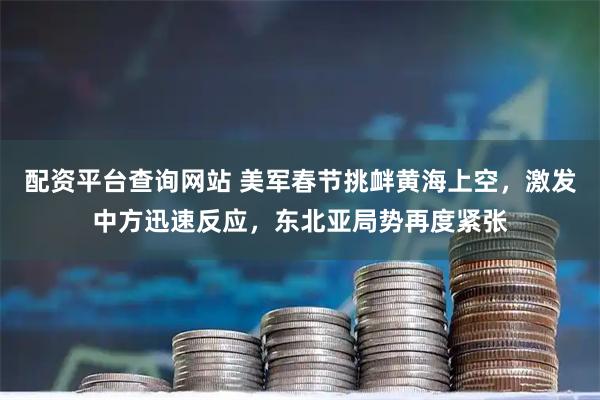 配资平台查询网站 美军春节挑衅黄海上空，激发中方迅速反应，东北亚局势再度紧张