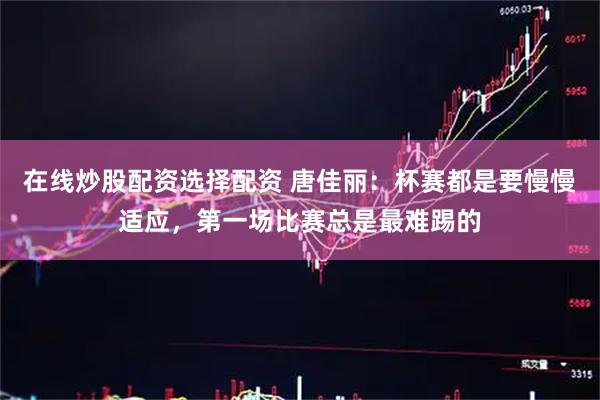 在线炒股配资选择配资 唐佳丽：杯赛都是要慢慢适应，第一场比赛总是最难踢的