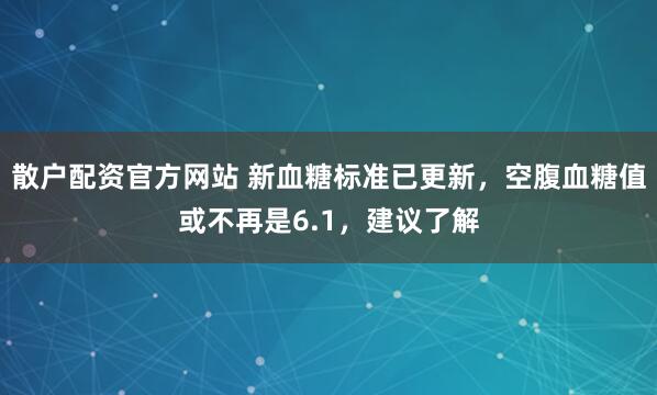 散户配资官方网站 新血糖标准已更新，空腹血糖值或不再是6.1，建议了解