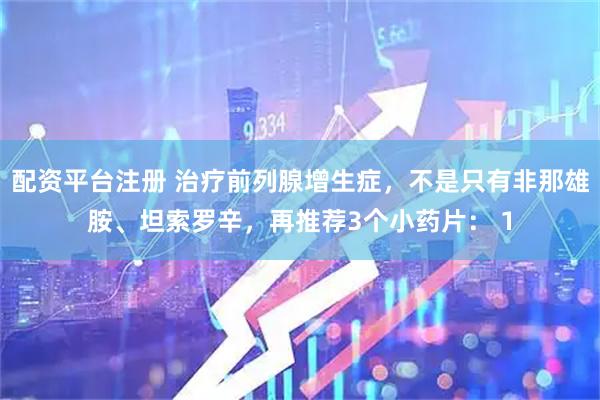配资平台注册 治疗前列腺增生症，不是只有非那雄胺、坦索罗辛，再推荐3个小药片： 1