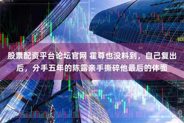 股票配资平台论坛官网 霍尊也没料到，自己复出后，分手五年的陈露亲手撕碎他最后的体面