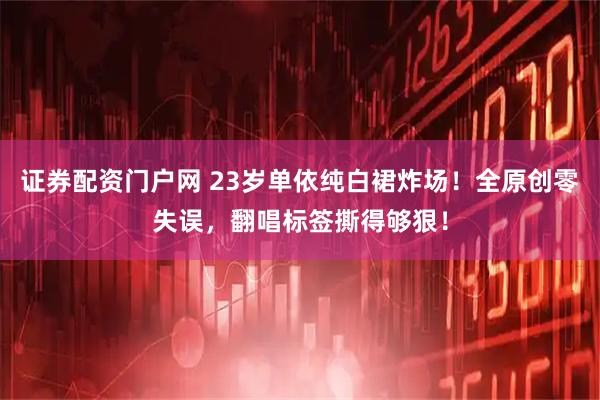 证券配资门户网 23岁单依纯白裙炸场！全原创零失误，翻唱标签撕得够狠！