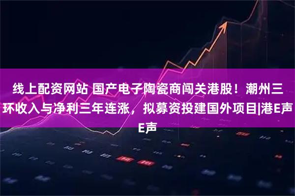 线上配资网站 国产电子陶瓷商闯关港股！潮州三环收入与净利三年连涨，拟募资投建国外项目|港E声