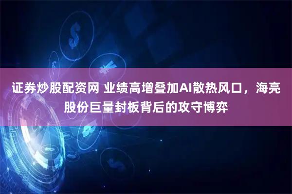 证券炒股配资网 业绩高增叠加AI散热风口，海亮股份巨量封板背后的攻守博弈