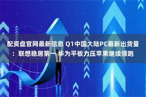 配资盘官网最新信息 Q1中国大陆PC最新出货量：联想稳居第一 华为平板力压苹果继续领跑