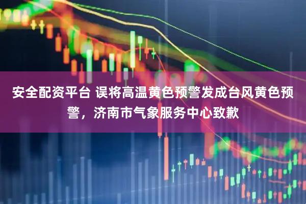 安全配资平台 误将高温黄色预警发成台风黄色预警，济南市气象服务中心致歉